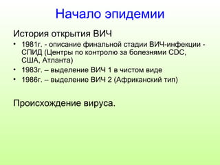 Начало эпидемии 
История открытия ВИЧ 
• 1981г. - описание финальной стадии ВИЧ-инфекции - 
СПИД (Центры по контролю за болезнями CDC, 
США, Атланта) 
• 1983г. – выделение ВИЧ 1 в чистом виде 
• 1986г. – выделение ВИЧ 2 (Африканский тип) 
Происхождение вируса. 
 