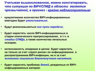 Учитывая вышеизложенное, можно констатировать, 
что ситуация по ВИЧ/СПИД в области является 
чрезвычайной, а прогноз - крайне неблагоприятным: 
• кумулятивное количество ВИЧ-инфицированных 
ежегодно будет увеличиваться; 
• будут реализовываться все пути передачи; 
• будет нарастать число ВИЧ-инфицированных в 
стадии клинического прогрессирования, в т.ч. в 
стадии СПИДа, а также количество летальных 
исходов; 
• интенсивность эпидемии в целом будет нарастать 
не только за счет «групп риска» по инфицированию и 
распространению ВИЧ-инфекции, но и за счет 
основного социально благополучного населения; 
• будет нарастать проблема детей, рожденных от ВИЧ- 
инфицированных матерей. 
 