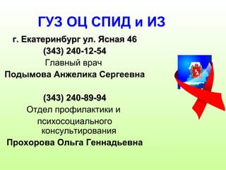 ГУЗ ОЦ СПИД и ИЗ 
гг.. ЕЕккааттееррииннббуурргг уулл.. ЯЯссннааяя 4466 
((334433)) 224400--1122--5544 
Главный врач 
Подымова Анжелика Сергеевна 
((334433)) 224400--8899--9944 
Отдел профилактики и 
психосоциального 
консультирования 
Прохорова Ольга Геннадьевна 
 