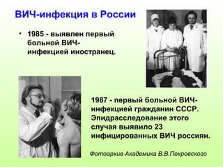 ВИЧ-инфекция в России 
• 1985 - выявлен первый 
больной ВИЧ- 
инфекцией иностранец. 
1987 - первый больной ВИЧ- 
инфекцией гражданин СССР. 
Эпидрасследование этого 
случая выявило 23 
инфицированных ВИЧ россиян. 
Фотоархив Академика В.В.Покровского 
 
