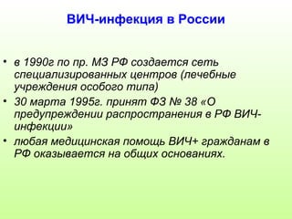 ВИЧ-инфекция в России 
• в 1990г по пр. МЗ РФ создается сеть 
специализированных центров (лечебные 
учреждения особого типа) 
• 30 марта 1995г. принят ФЗ № 38 «О 
предупреждении распространения в РФ ВИЧ- 
инфекции» 
• любая медицинская помощь ВИЧ+ гражданам в 
РФ оказывается на общих основаниях. 
 