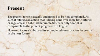 Present
The present tense is usually understood to be non-completed. As
such it refers to an action that is being done over some time interval
or regularly as a habit, rather immediately or only once. It is
comparable to the present progressive in English.
However, it can also be used in a completed sense or even for events
in the near future.
 