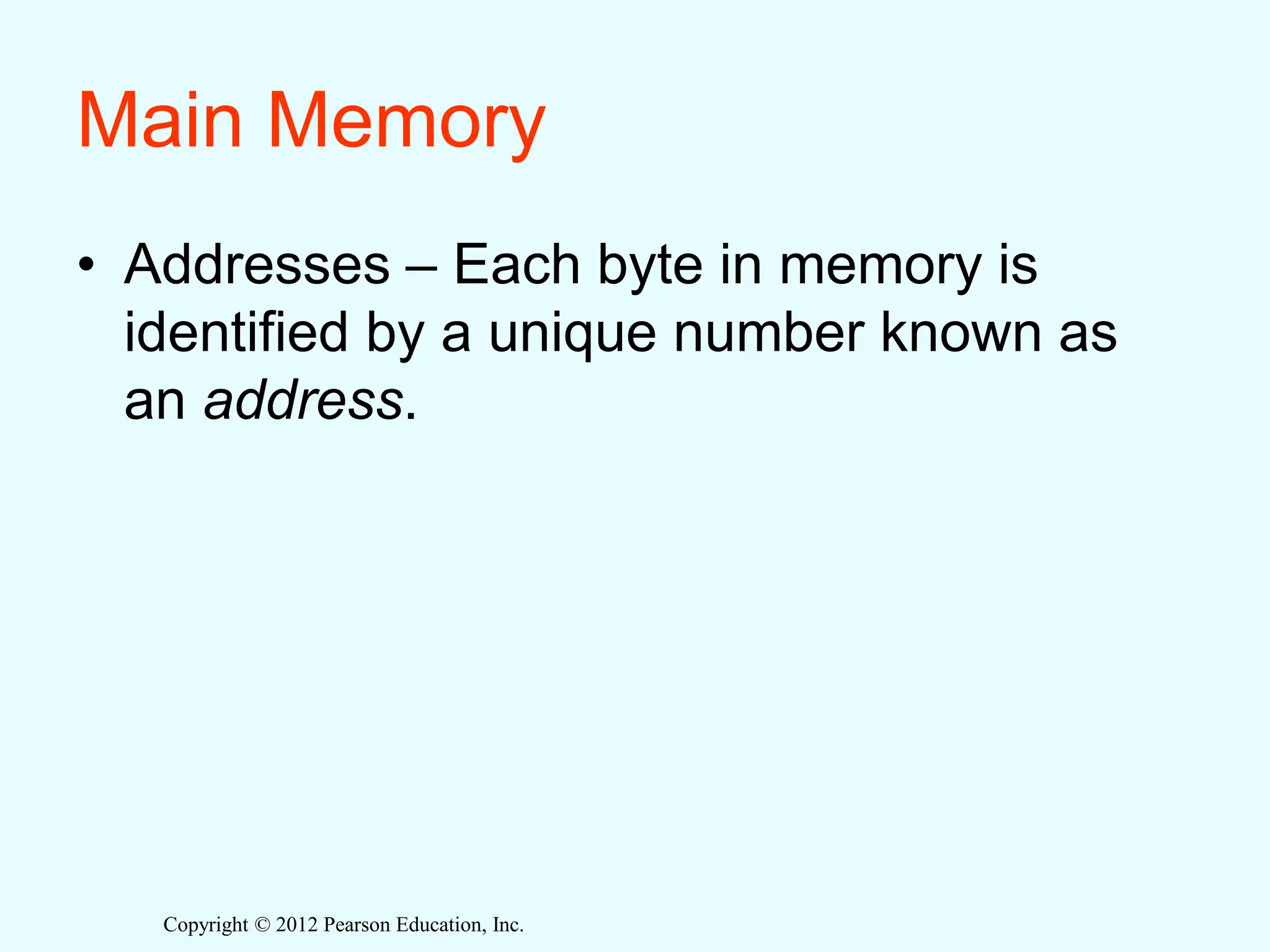Copyright © 2012 Pearson Education, Inc.
Main Memory
• Addresses – Each byte in memory is
identified by a unique number known as
an address.
 