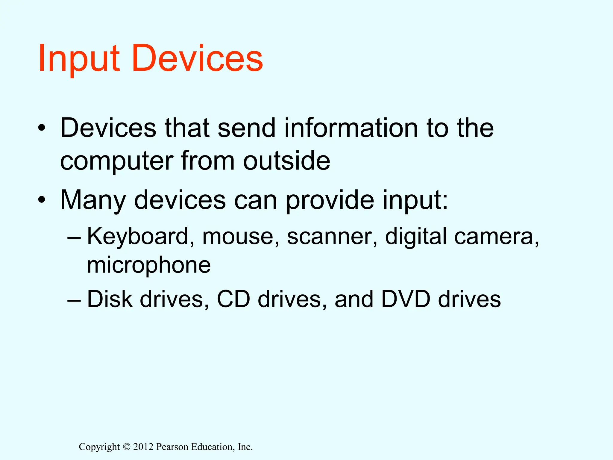 Copyright © 2012 Pearson Education, Inc.
Input Devices
• Devices that send information to the
computer from outside
• Many devices can provide input:
– Keyboard, mouse, scanner, digital camera,
microphone
– Disk drives, CD drives, and DVD drives
 