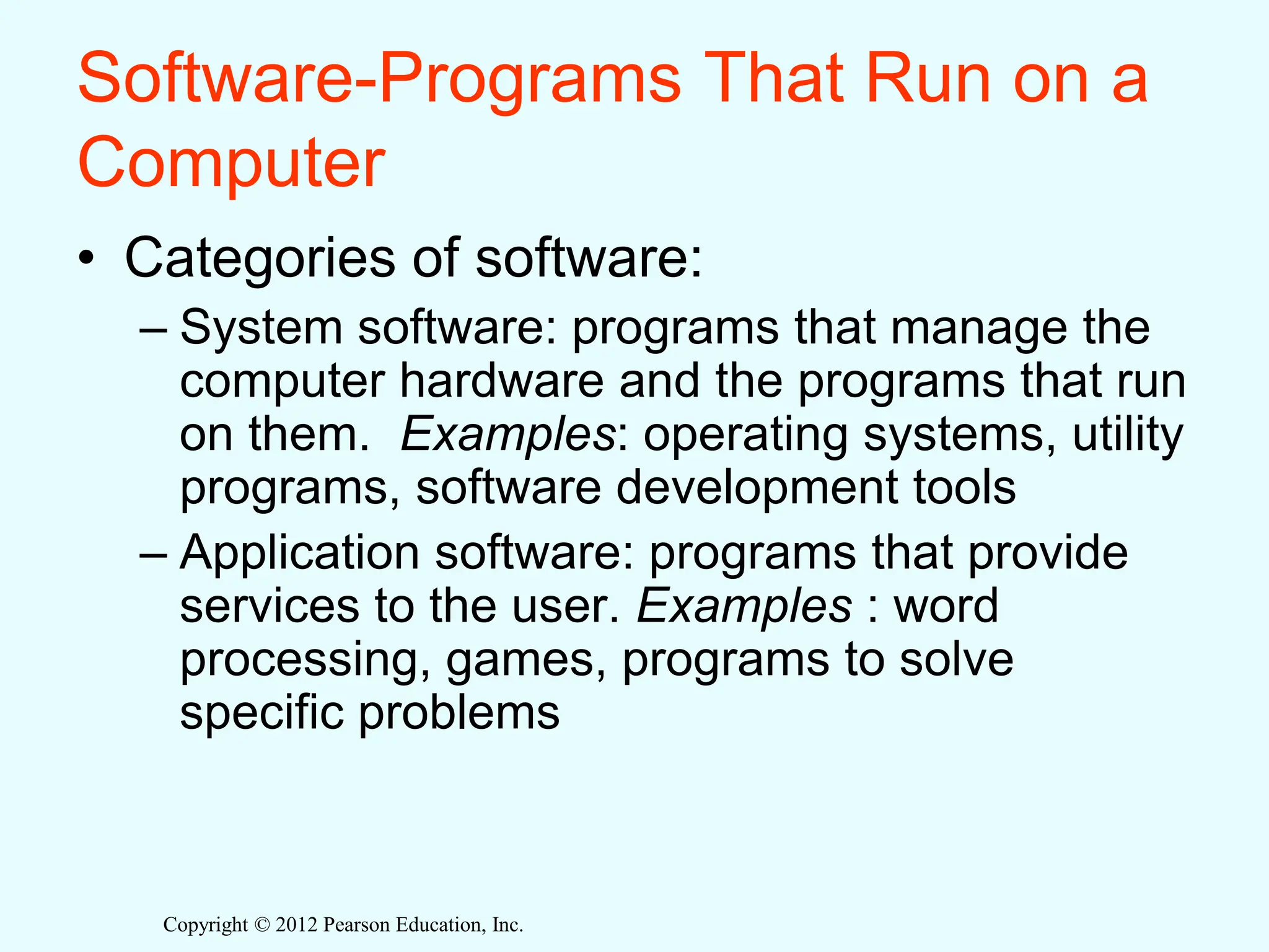 Copyright © 2012 Pearson Education, Inc.
Software-Programs That Run on a
Computer
• Categories of software:
– System software: programs that manage the
computer hardware and the programs that run
on them. Examples: operating systems, utility
programs, software development tools
– Application software: programs that provide
services to the user. Examples : word
processing, games, programs to solve
specific problems
 