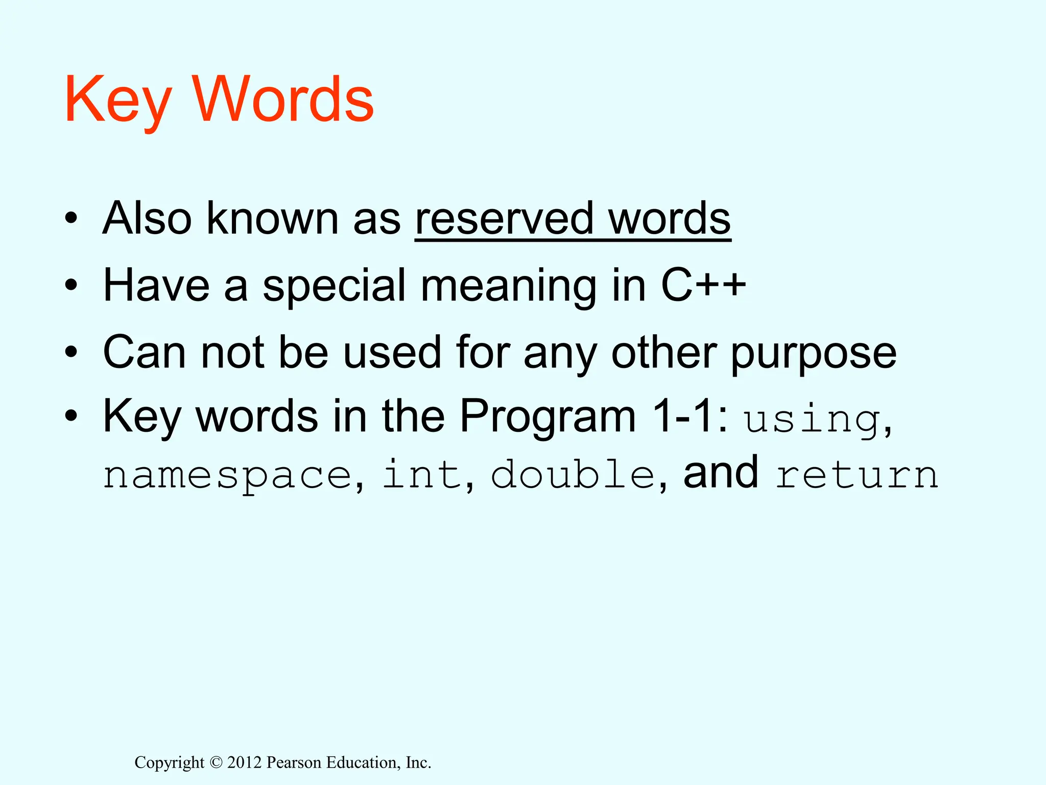 Copyright © 2012 Pearson Education, Inc.
Key Words
• Also known as reserved words
• Have a special meaning in C++
• Can not be used for any other purpose
• Key words in the Program 1-1: using,
namespace, int, double, and return
 