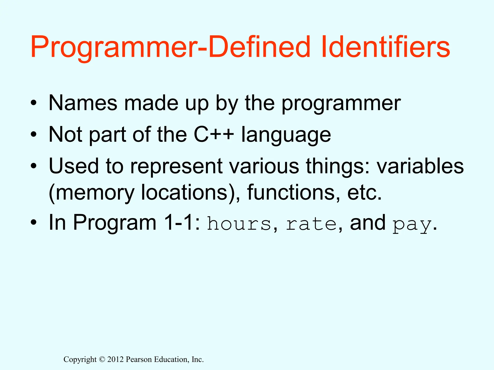 Copyright © 2012 Pearson Education, Inc.
Programmer-Defined Identifiers
• Names made up by the programmer
• Not part of the C++ language
• Used to represent various things: variables
(memory locations), functions, etc.
• In Program 1-1: hours, rate, and pay.
 