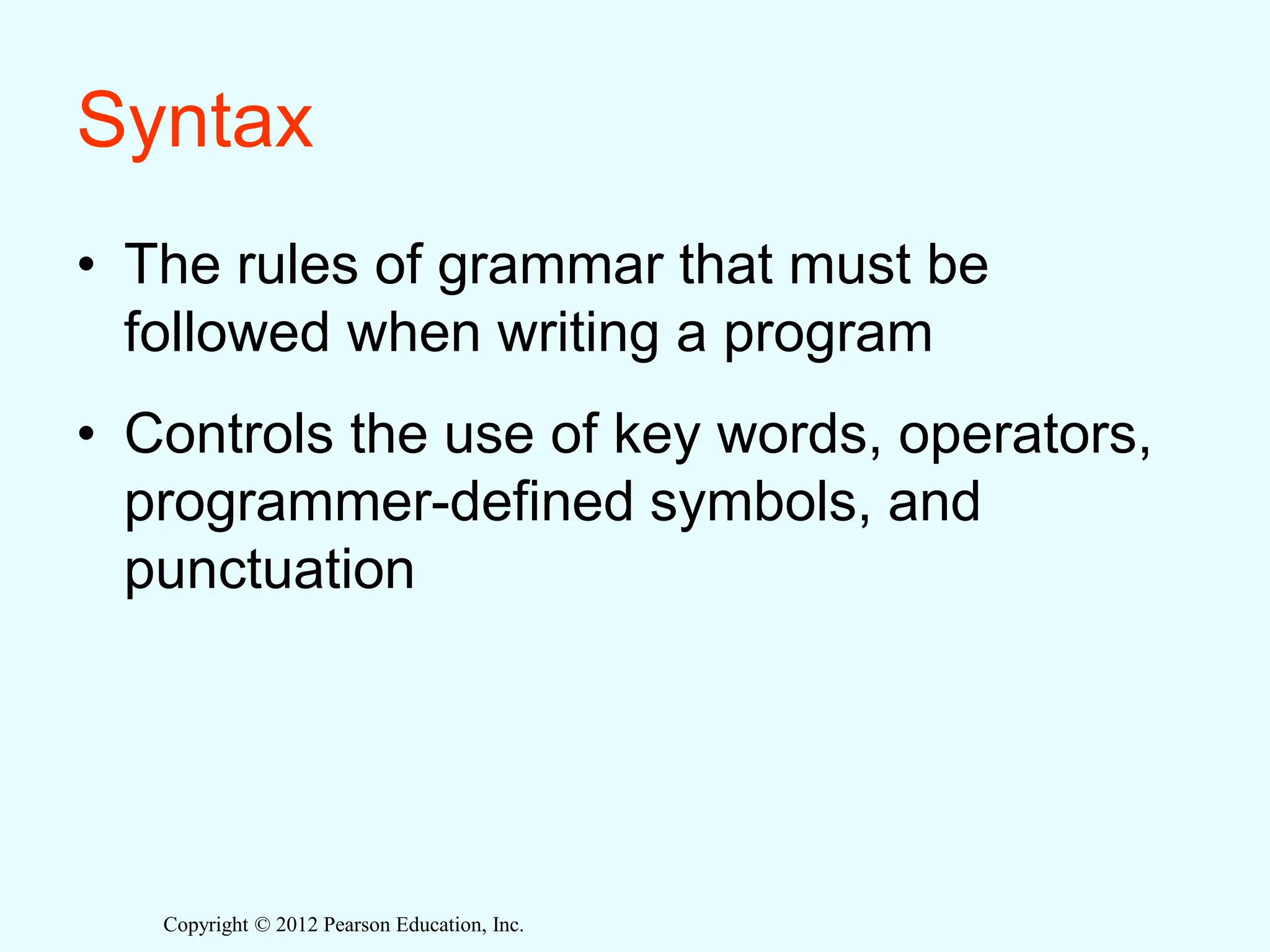 Copyright © 2012 Pearson Education, Inc.
Syntax
• The rules of grammar that must be
followed when writing a program
• Controls the use of key words, operators,
programmer-defined symbols, and
punctuation
 