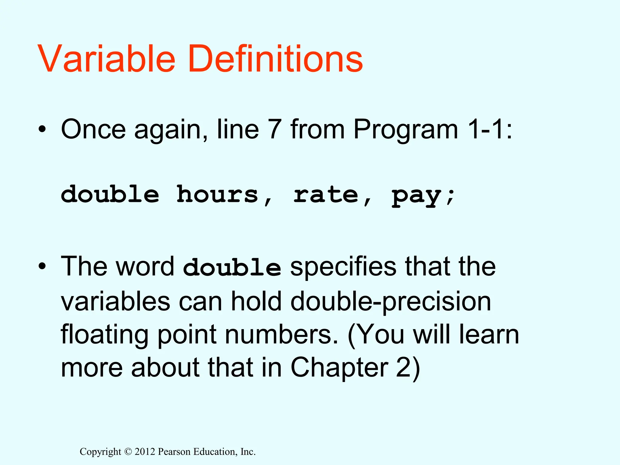 Copyright © 2012 Pearson Education, Inc.
Variable Definitions
• Once again, line 7 from Program 1-1:
double hours, rate, pay;
• The word double specifies that the
variables can hold double-precision
floating point numbers. (You will learn
more about that in Chapter 2)
 