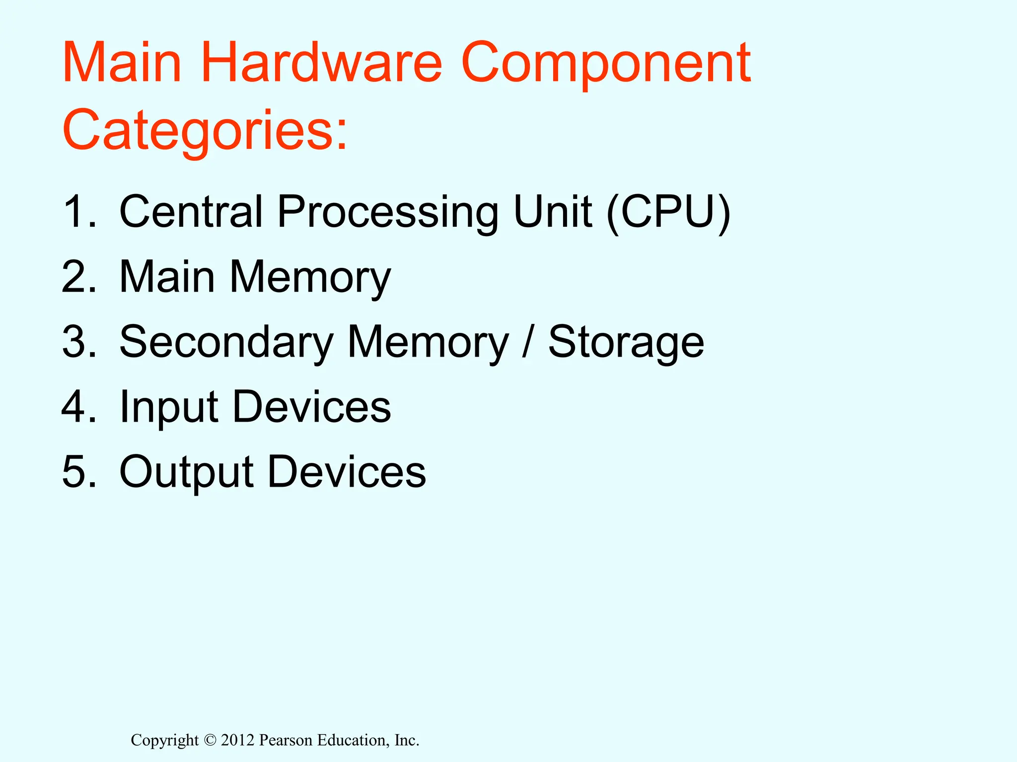 Copyright © 2012 Pearson Education, Inc.
Main Hardware Component
Categories:
1. Central Processing Unit (CPU)
2. Main Memory
3. Secondary Memory / Storage
4. Input Devices
5. Output Devices
 