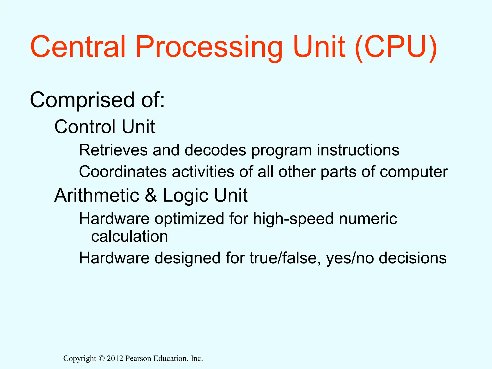 Copyright © 2012 Pearson Education, Inc.
Central Processing Unit (CPU)
Comprised of:
Control Unit
Retrieves and decodes program instructions
Coordinates activities of all other parts of computer
Arithmetic & Logic Unit
Hardware optimized for high-speed numeric
calculation
Hardware designed for true/false, yes/no decisions
 