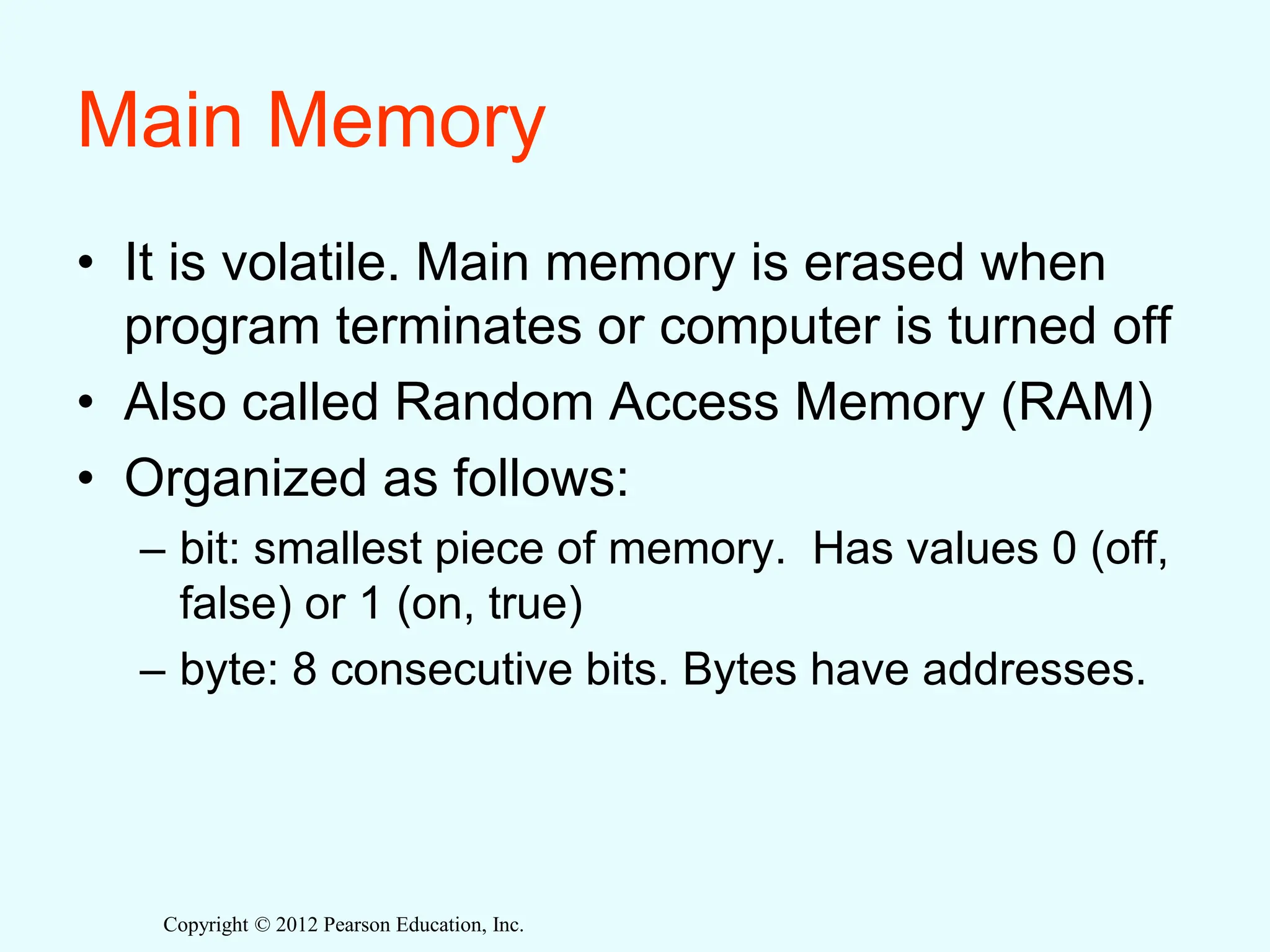 Copyright © 2012 Pearson Education, Inc.
Main Memory
• It is volatile. Main memory is erased when
program terminates or computer is turned off
• Also called Random Access Memory (RAM)
• Organized as follows:
– bit: smallest piece of memory. Has values 0 (off,
false) or 1 (on, true)
– byte: 8 consecutive bits. Bytes have addresses.
 