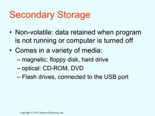 Copyright © 2012 Pearson Education, Inc.
Secondary Storage
• Non-volatile: data retained when program
is not running or computer is turned off
• Comes in a variety of media:
– magnetic: floppy disk, hard drive
– optical: CD-ROM, DVD
– Flash drives, connected to the USB port
 