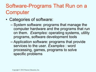 Copyright © 2012 Pearson Education, Inc.
Software-Programs That Run on a
Computer
• Categories of software:
– System software: programs that manage the
computer hardware and the programs that run
on them. Examples: operating systems, utility
programs, software development tools
– Application software: programs that provide
services to the user. Examples : word
processing, games, programs to solve
specific problems
 