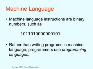 Copyright © 2012 Pearson Education, Inc.
Machine Language
• Machine language instructions are binary
numbers, such as
1011010000000101
• Rather than writing programs in machine
language, programmers use programming
languages.
 