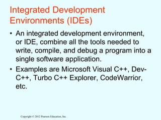 Copyright © 2012 Pearson Education, Inc.
Integrated Development
Environments (IDEs)
• An integrated development environment,
or IDE, combine all the tools needed to
write, compile, and debug a program into a
single software application.
• Examples are Microsoft Visual C++, Dev-
C++, Turbo C++ Explorer, CodeWarrior,
etc.
 