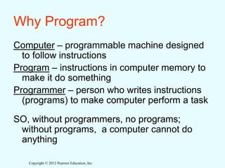 Copyright © 2012 Pearson Education, Inc.
Why Program?
Computer – programmable machine designed
to follow instructions
Program – instructions in computer memory to
make it do something
Programmer – person who writes instructions
(programs) to make computer perform a task
SO, without programmers, no programs;
without programs, a computer cannot do
anything
 