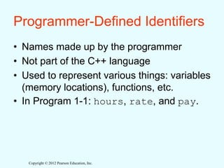 Copyright © 2012 Pearson Education, Inc.
Programmer-Defined Identifiers
• Names made up by the programmer
• Not part of the C++ language
• Used to represent various things: variables
(memory locations), functions, etc.
• In Program 1-1: hours, rate, and pay.
 