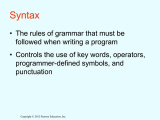 Copyright © 2012 Pearson Education, Inc.
Syntax
• The rules of grammar that must be
followed when writing a program
• Controls the use of key words, operators,
programmer-defined symbols, and
punctuation
 