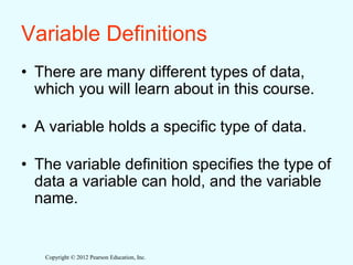 Copyright © 2012 Pearson Education, Inc.
Variable Definitions
• There are many different types of data,
which you will learn about in this course.
• A variable holds a specific type of data.
• The variable definition specifies the type of
data a variable can hold, and the variable
name.
 