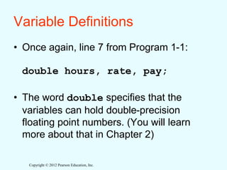 Copyright © 2012 Pearson Education, Inc.
Variable Definitions
• Once again, line 7 from Program 1-1:
double hours, rate, pay;
• The word double specifies that the
variables can hold double-precision
floating point numbers. (You will learn
more about that in Chapter 2)
 
