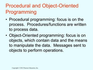 Copyright © 2012 Pearson Education, Inc.
Procedural and Object-Oriented
Programming
• Procedural programming: focus is on the
process. Procedures/functions are written
to process data.
• Object-Oriented programming: focus is on
objects, which contain data and the means
to manipulate the data. Messages sent to
objects to perform operations.
 