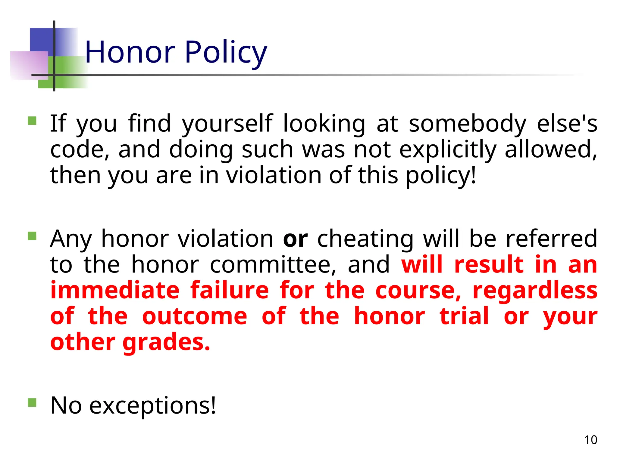 10
Honor Policy
 If you find yourself looking at somebody else's
code, and doing such was not explicitly allowed,
then you are in violation of this policy!
 Any honor violation or cheating will be referred
to the honor committee, and will result in an
immediate failure for the course, regardless
of the outcome of the honor trial or your
other grades.
 No exceptions!
 