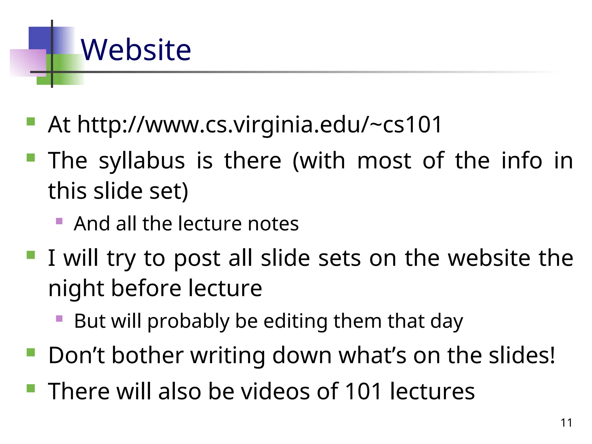 11
Website
 At http://www.cs.virginia.edu/~cs101
 The syllabus is there (with most of the info in
this slide set)
 And all the lecture notes
 I will try to post all slide sets on the website the
night before lecture
 But will probably be editing them that day
 Don’t bother writing down what’s on the slides!
 There will also be videos of 101 lectures
 