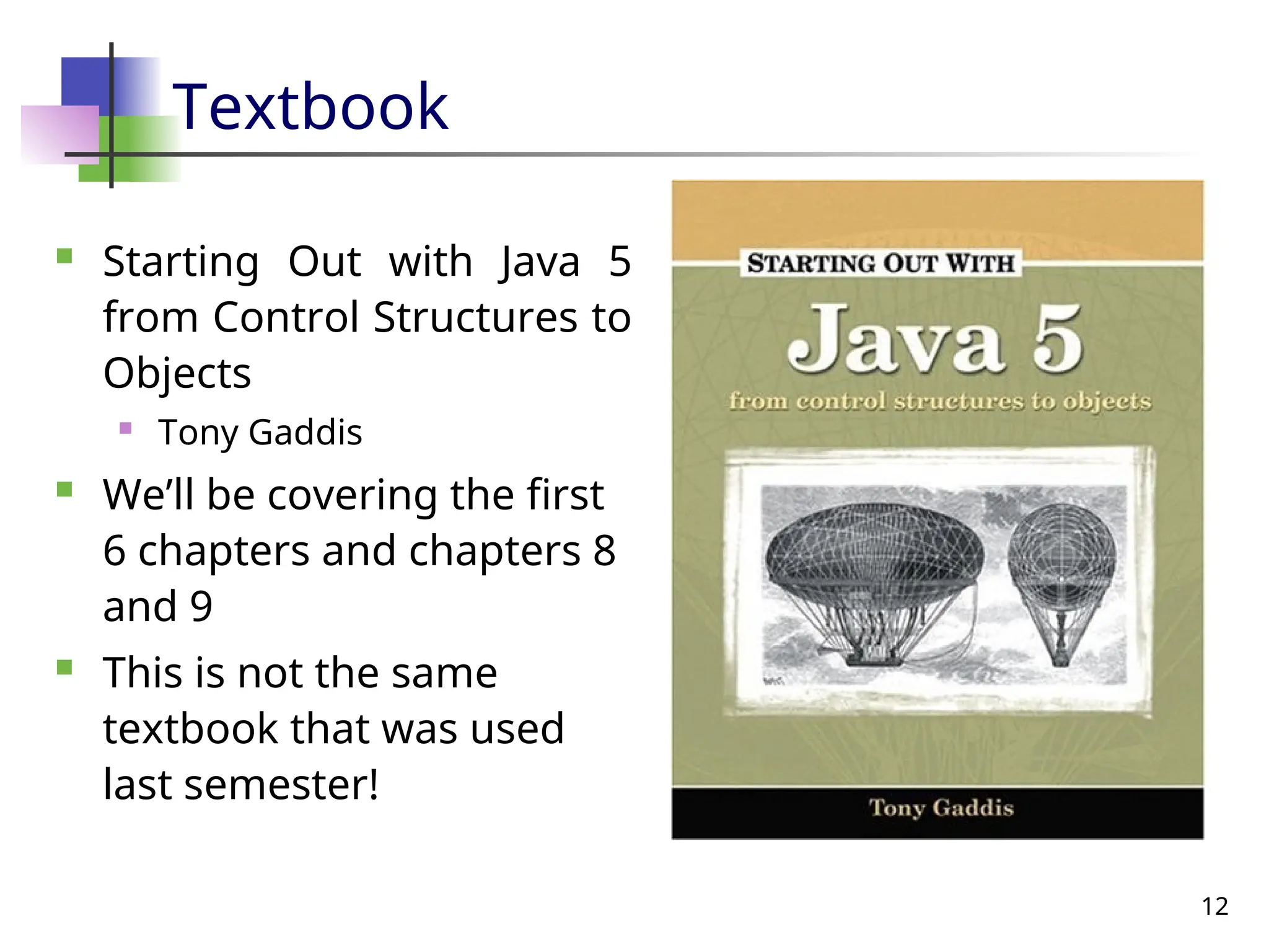 12
Textbook
 Starting Out with Java 5
from Control Structures to
Objects
 Tony Gaddis
 We’ll be covering the first
6 chapters and chapters 8
and 9
 This is not the same
textbook that was used
last semester!
 