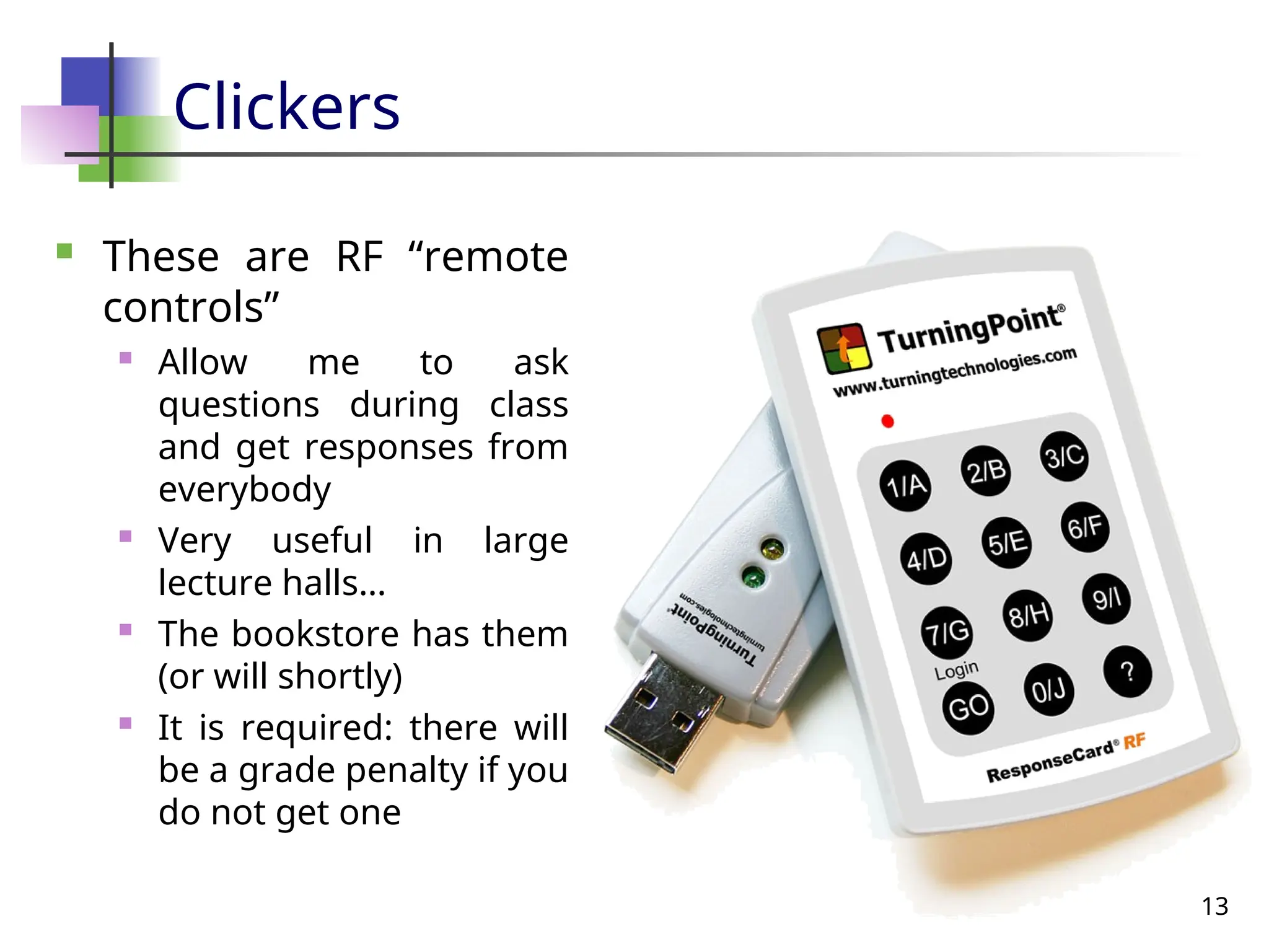 13
Clickers
 These are RF “remote
controls”
 Allow me to ask
questions during class
and get responses from
everybody
 Very useful in large
lecture halls…
 The bookstore has them
(or will shortly)
 It is required: there will
be a grade penalty if you
do not get one
 