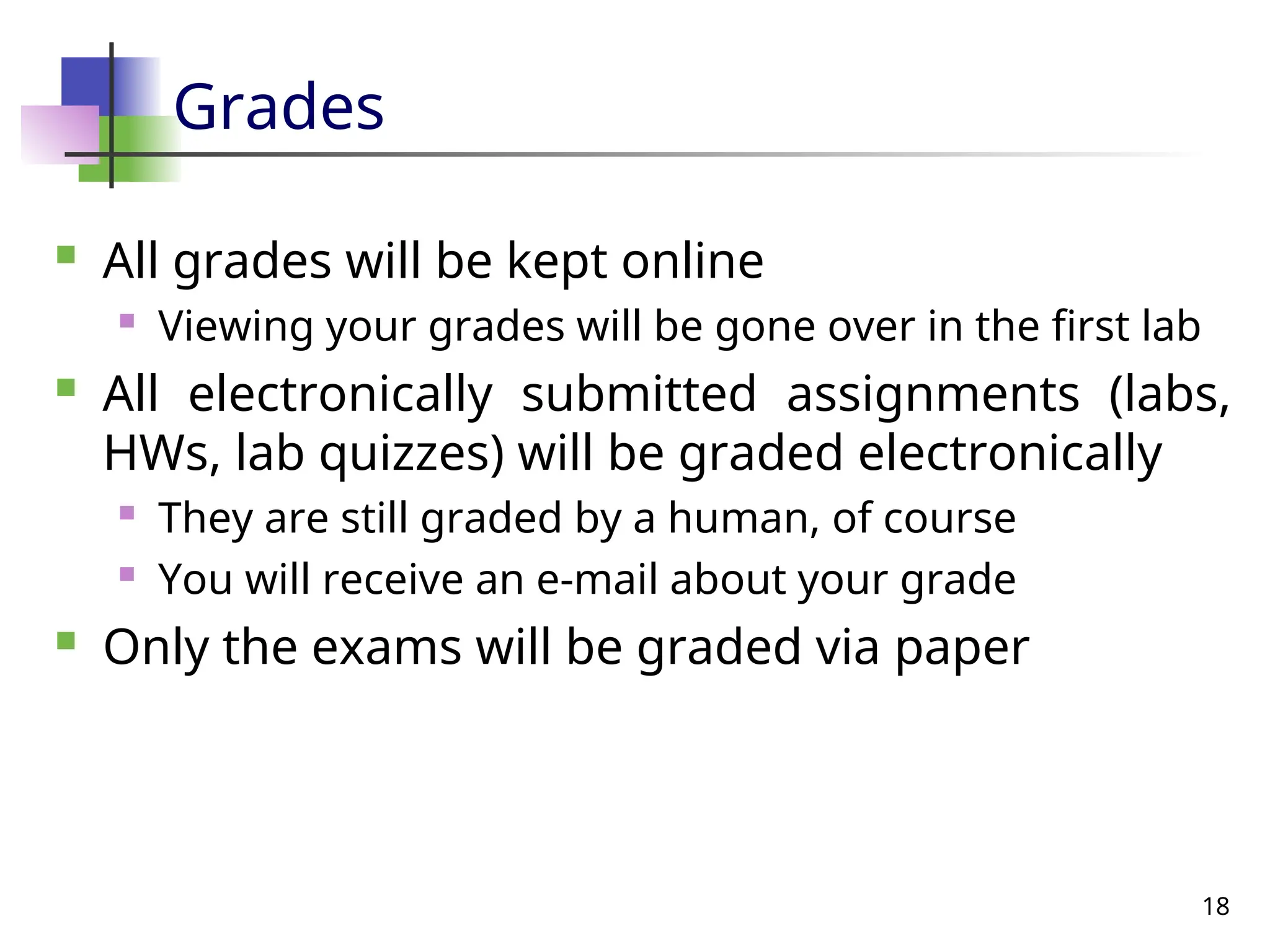 18
Grades
 All grades will be kept online
 Viewing your grades will be gone over in the first lab
 All electronically submitted assignments (labs,
HWs, lab quizzes) will be graded electronically
 They are still graded by a human, of course
 You will receive an e-mail about your grade
 Only the exams will be graded via paper
 