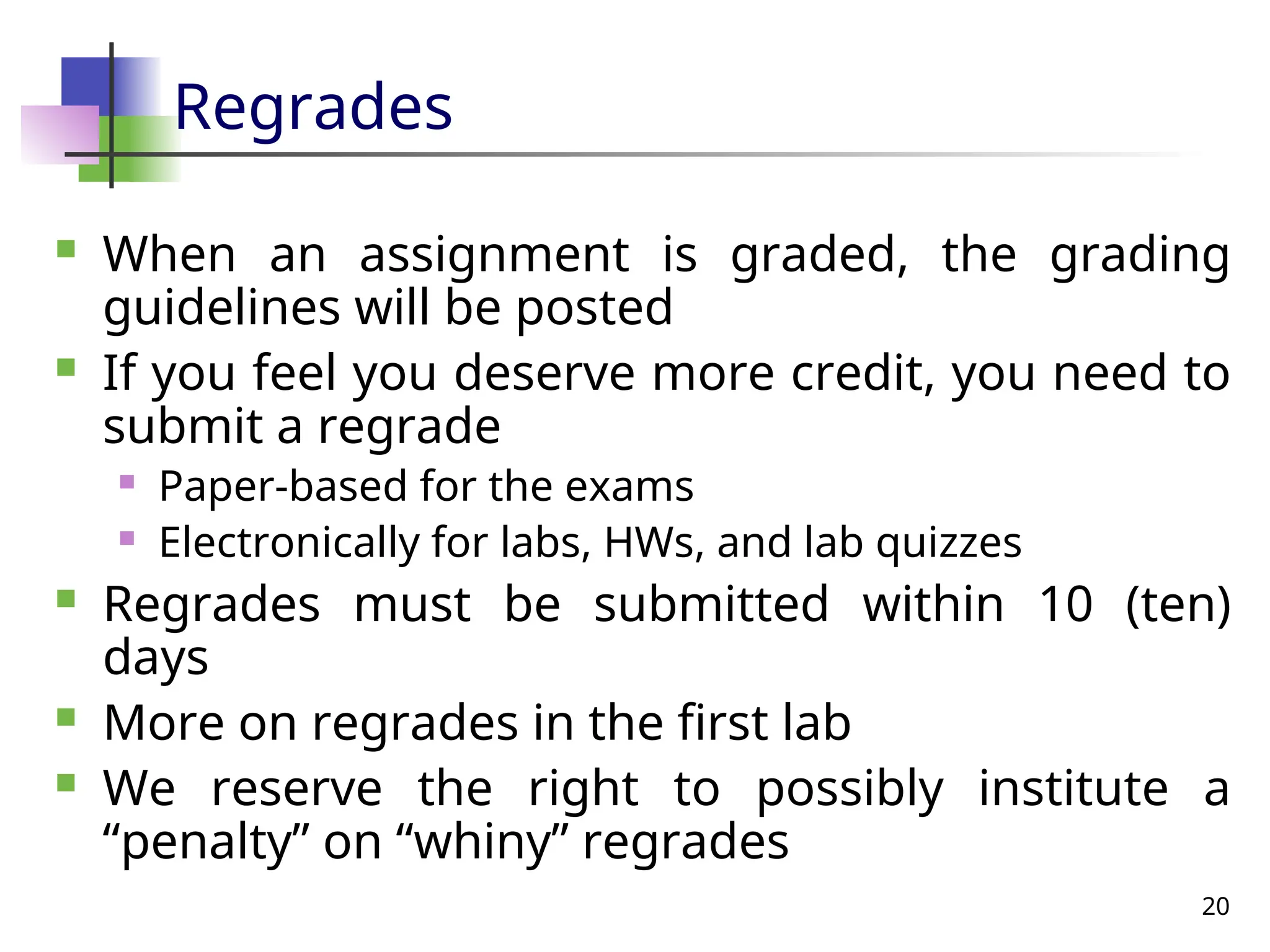 20
Regrades
 When an assignment is graded, the grading
guidelines will be posted
 If you feel you deserve more credit, you need to
submit a regrade
 Paper-based for the exams
 Electronically for labs, HWs, and lab quizzes
 Regrades must be submitted within 10 (ten)
days
 More on regrades in the first lab
 We reserve the right to possibly institute a
“penalty” on “whiny” regrades
 