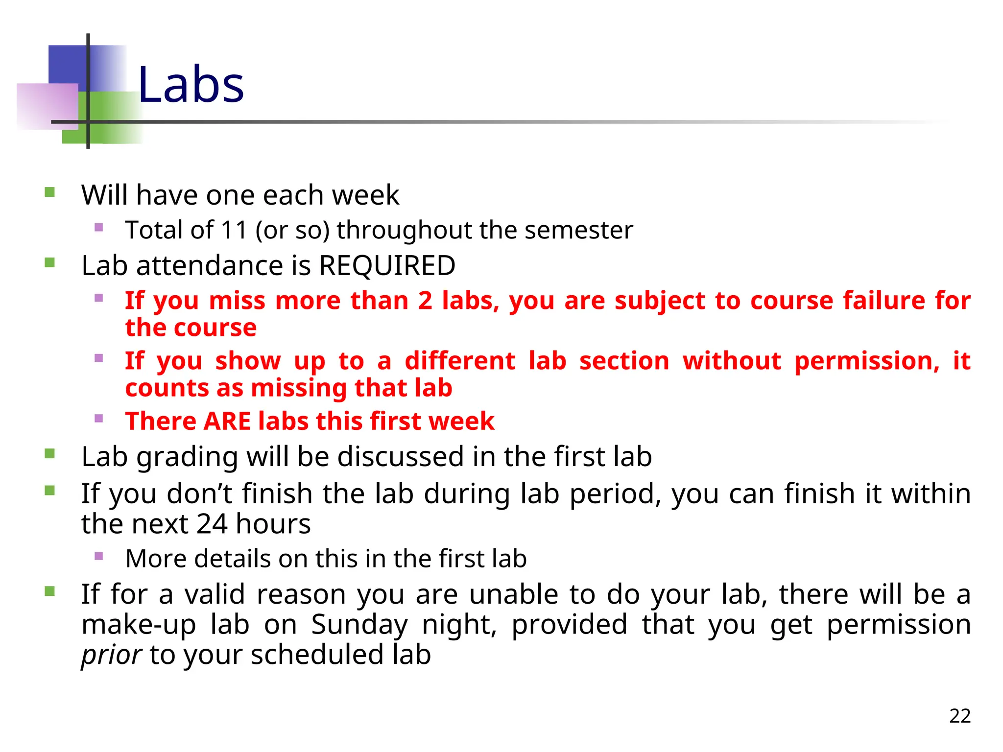 22
Labs
 Will have one each week
 Total of 11 (or so) throughout the semester
 Lab attendance is REQUIRED
 If you miss more than 2 labs, you are subject to course failure for
the course
 If you show up to a different lab section without permission, it
counts as missing that lab
 There ARE labs this first week
 Lab grading will be discussed in the first lab
 If you don’t finish the lab during lab period, you can finish it within
the next 24 hours
 More details on this in the first lab
 If for a valid reason you are unable to do your lab, there will be a
make-up lab on Sunday night, provided that you get permission
prior to your scheduled lab
 