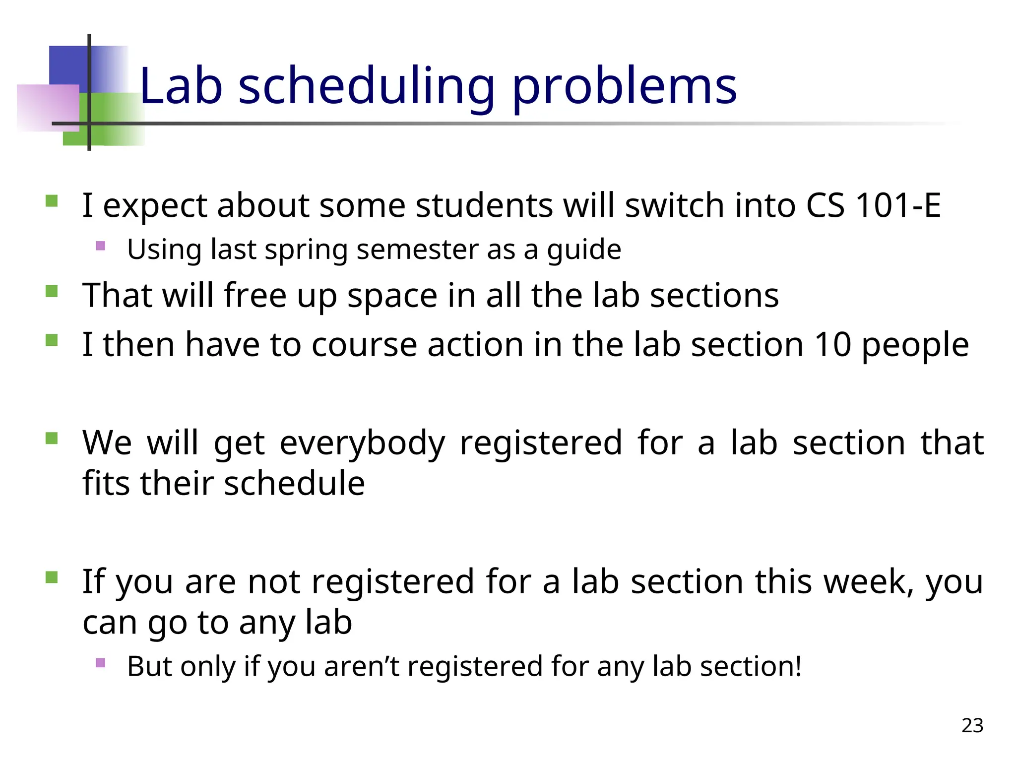 23
Lab scheduling problems
 I expect about some students will switch into CS 101-E
 Using last spring semester as a guide
 That will free up space in all the lab sections
 I then have to course action in the lab section 10 people
 We will get everybody registered for a lab section that
fits their schedule
 If you are not registered for a lab section this week, you
can go to any lab
 But only if you aren’t registered for any lab section!
 