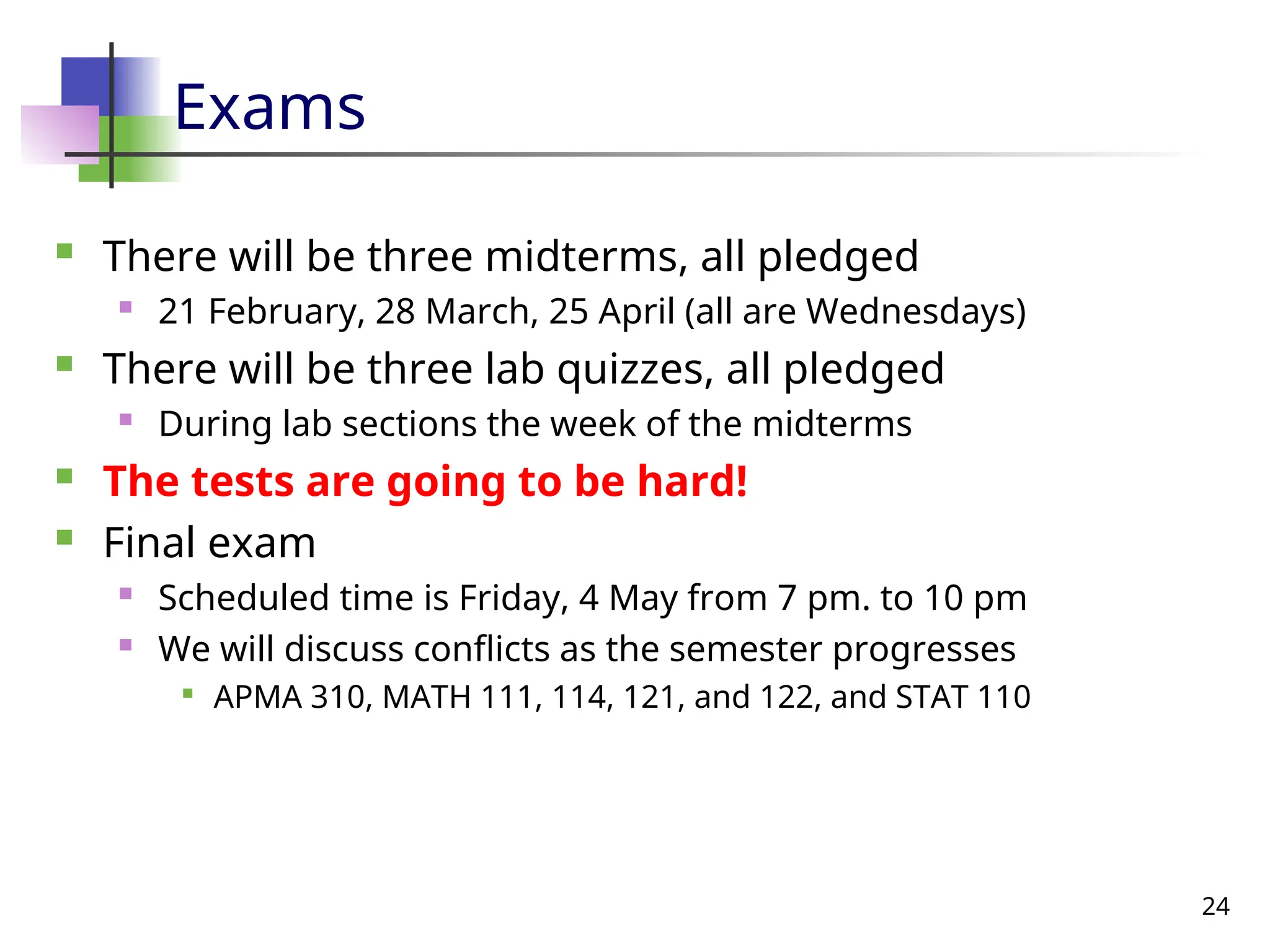 24
Exams
 There will be three midterms, all pledged
 21 February, 28 March, 25 April (all are Wednesdays)
 There will be three lab quizzes, all pledged
 During lab sections the week of the midterms
 The tests are going to be hard!
 Final exam
 Scheduled time is Friday, 4 May from 7 pm. to 10 pm
 We will discuss conflicts as the semester progresses

APMA 310, MATH 111, 114, 121, and 122, and STAT 110
 