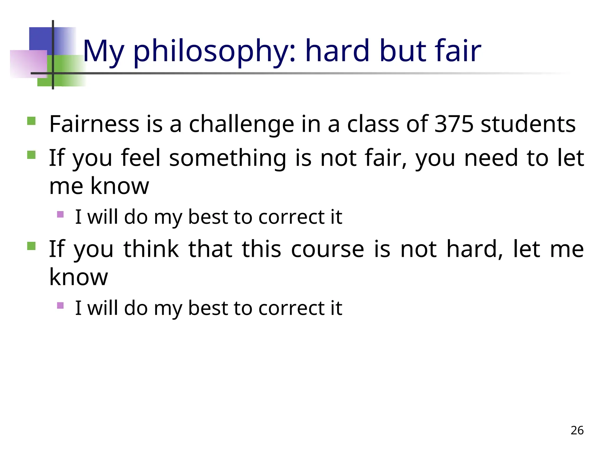 26
My philosophy: hard but fair
 Fairness is a challenge in a class of 375 students
 If you feel something is not fair, you need to let
me know
 I will do my best to correct it
 If you think that this course is not hard, let me
know
 I will do my best to correct it
 