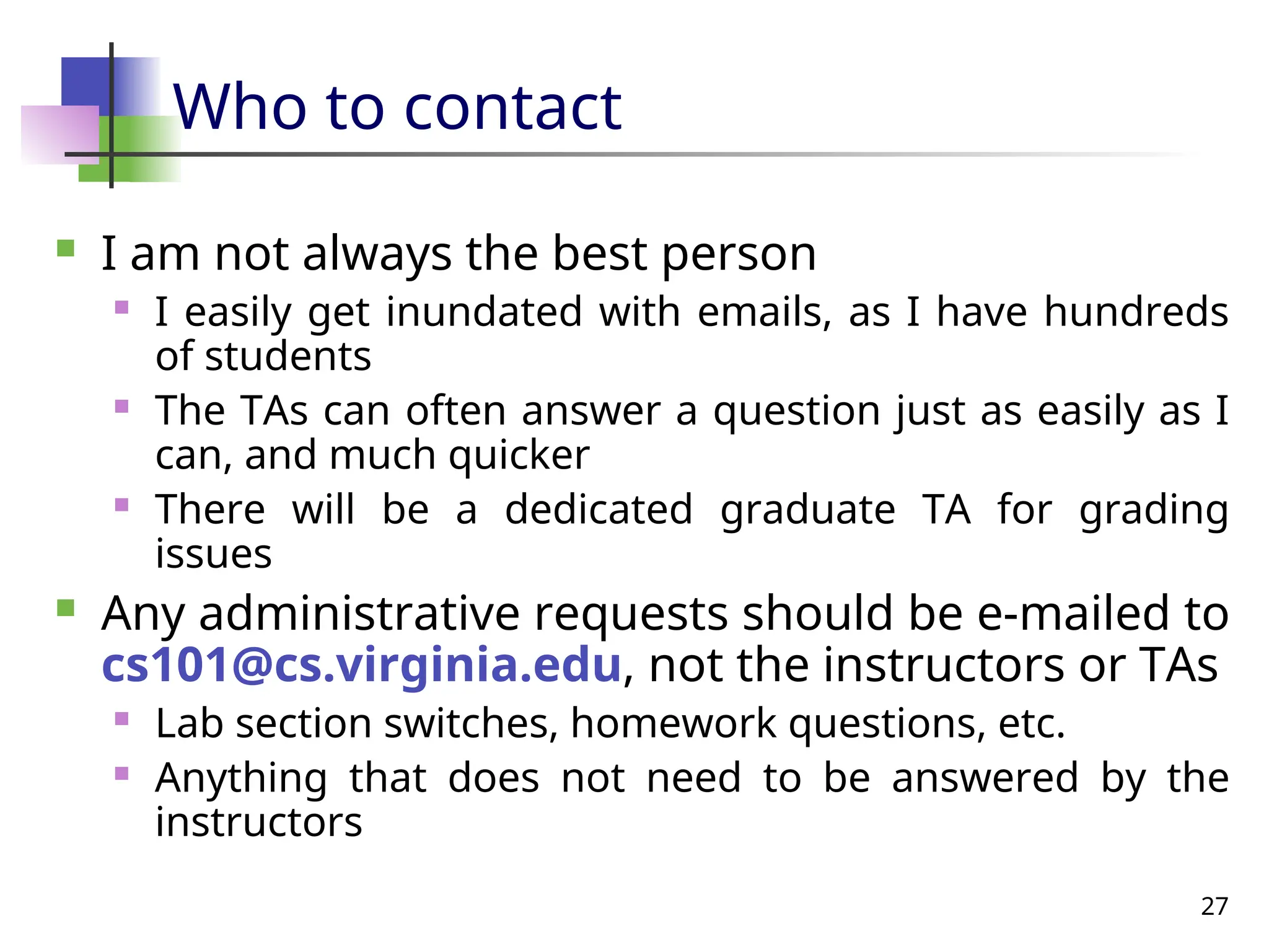 27
Who to contact
 I am not always the best person
 I easily get inundated with emails, as I have hundreds
of students
 The TAs can often answer a question just as easily as I
can, and much quicker
 There will be a dedicated graduate TA for grading
issues
 Any administrative requests should be e-mailed to
cs101@cs.virginia.edu, not the instructors or TAs
 Lab section switches, homework questions, etc.
 Anything that does not need to be answered by the
instructors
 