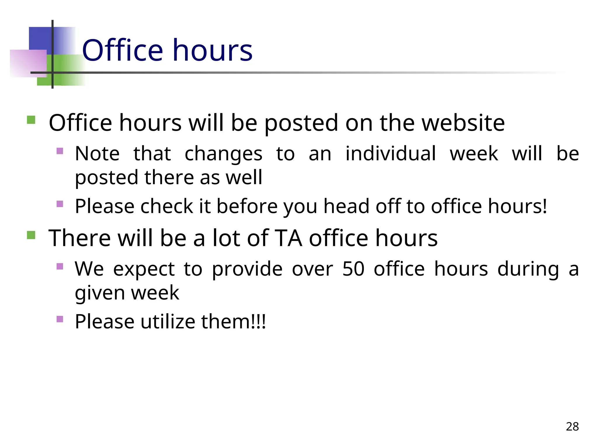 28
Office hours
 Office hours will be posted on the website
 Note that changes to an individual week will be
posted there as well
 Please check it before you head off to office hours!
 There will be a lot of TA office hours
 We expect to provide over 50 office hours during a
given week
 Please utilize them!!!
 