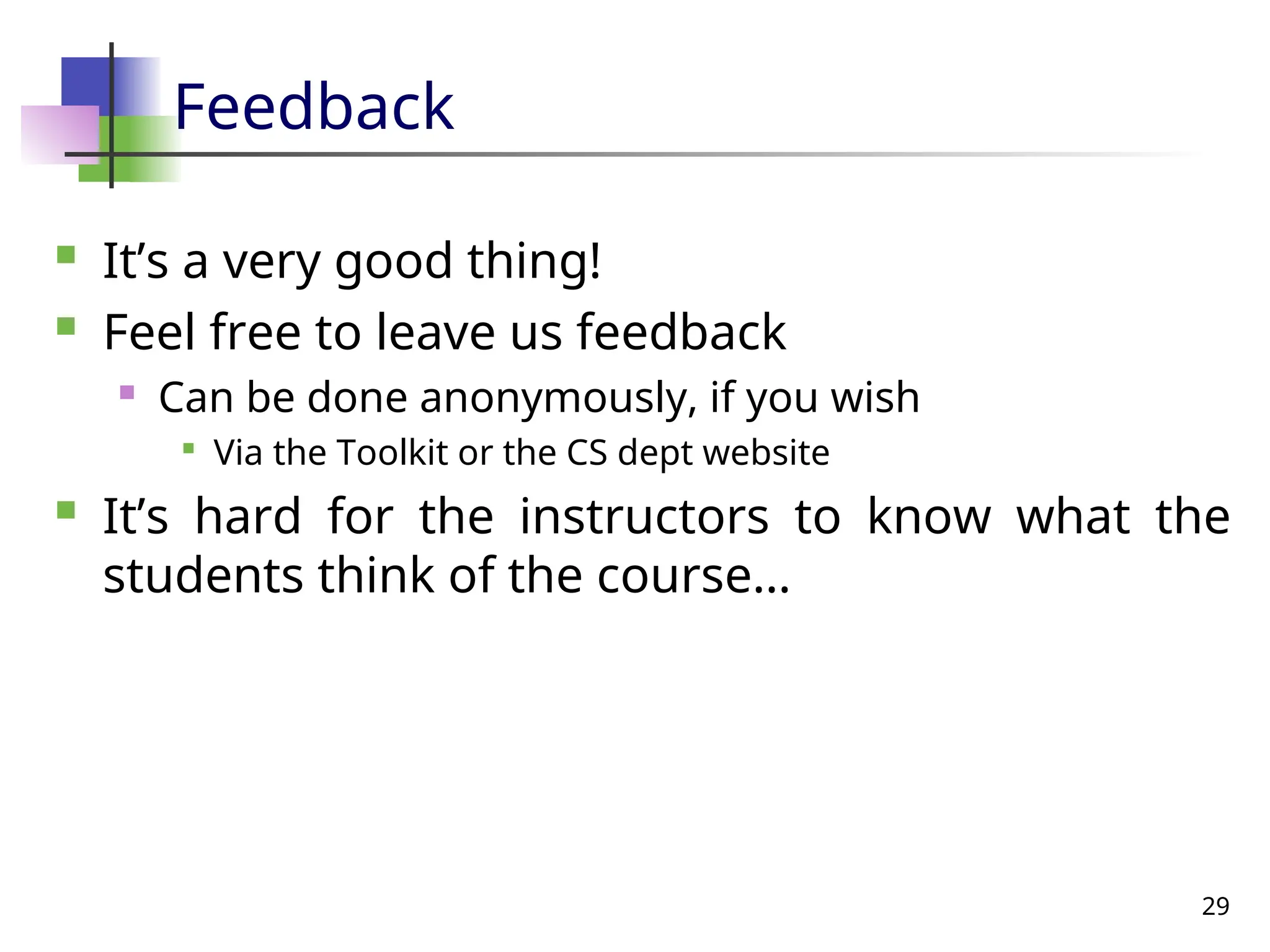 29
Feedback
 It’s a very good thing!
 Feel free to leave us feedback
 Can be done anonymously, if you wish

Via the Toolkit or the CS dept website
 It’s hard for the instructors to know what the
students think of the course…
 
