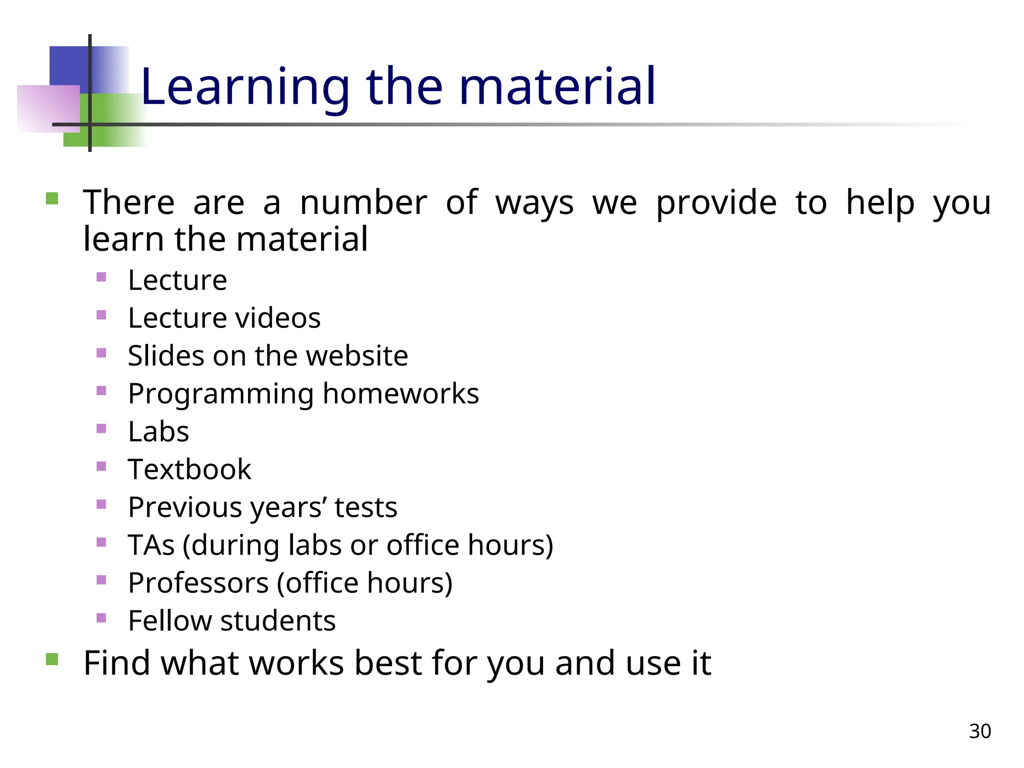 30
Learning the material
 There are a number of ways we provide to help you
learn the material
 Lecture
 Lecture videos
 Slides on the website
 Programming homeworks
 Labs
 Textbook
 Previous years’ tests
 TAs (during labs or office hours)
 Professors (office hours)
 Fellow students
 Find what works best for you and use it
 