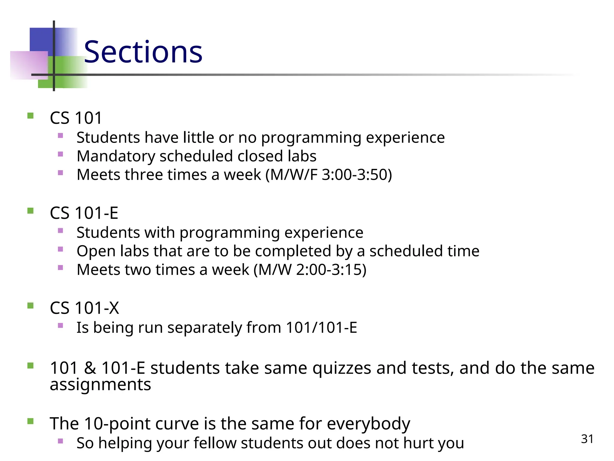 31
Sections
 CS 101

Students have little or no programming experience

Mandatory scheduled closed labs

Meets three times a week (M/W/F 3:00-3:50)
 CS 101-E

Students with programming experience
 Open labs that are to be completed by a scheduled time

Meets two times a week (M/W 2:00-3:15)
 CS 101-X

Is being run separately from 101/101-E
 101 & 101-E students take same quizzes and tests, and do the same
assignments
 The 10-point curve is the same for everybody
 So helping your fellow students out does not hurt you
 