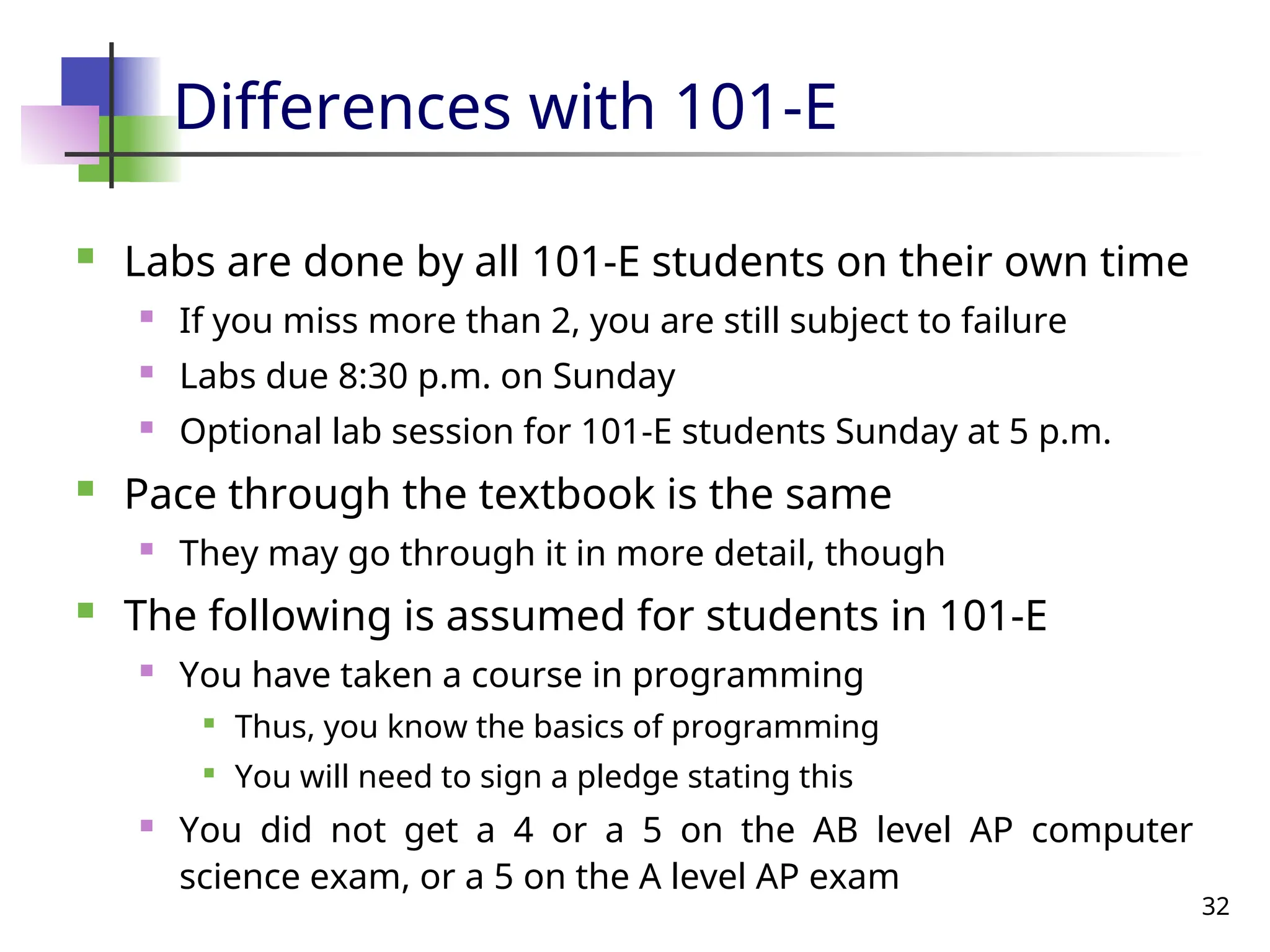 32
Differences with 101-E
 Labs are done by all 101-E students on their own time
 If you miss more than 2, you are still subject to failure
 Labs due 8:30 p.m. on Sunday
 Optional lab session for 101-E students Sunday at 5 p.m.
 Pace through the textbook is the same
 They may go through it in more detail, though
 The following is assumed for students in 101-E
 You have taken a course in programming

Thus, you know the basics of programming

You will need to sign a pledge stating this
 You did not get a 4 or a 5 on the AB level AP computer
science exam, or a 5 on the A level AP exam
 