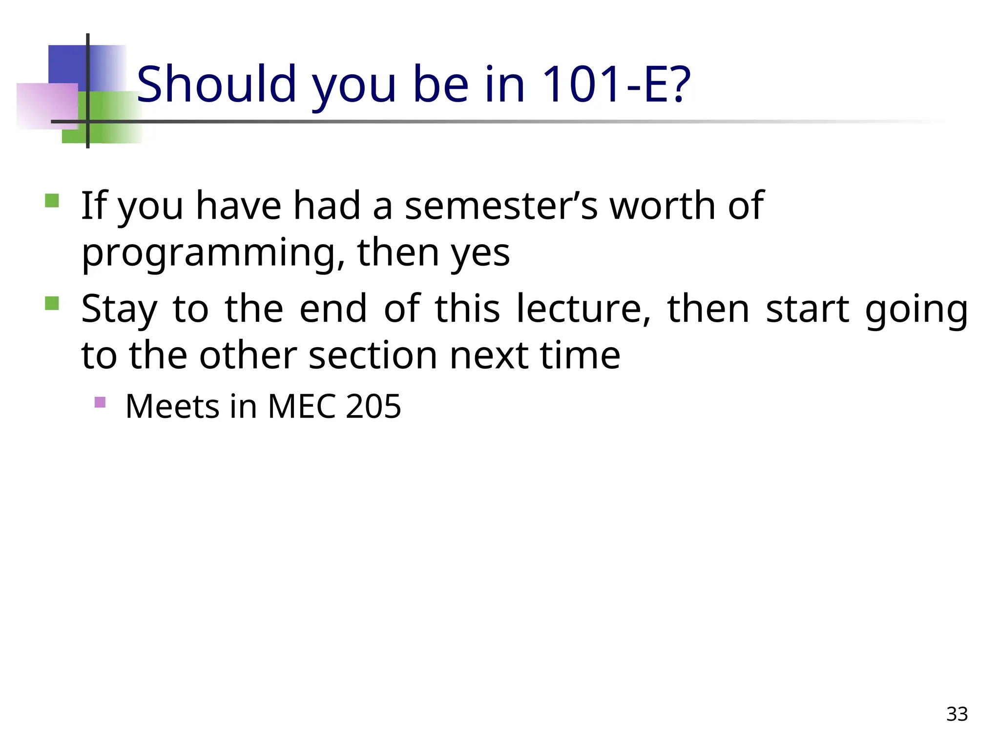 33
Should you be in 101-E?
 If you have had a semester’s worth of
programming, then yes
 Stay to the end of this lecture, then start going
to the other section next time
 Meets in MEC 205
 