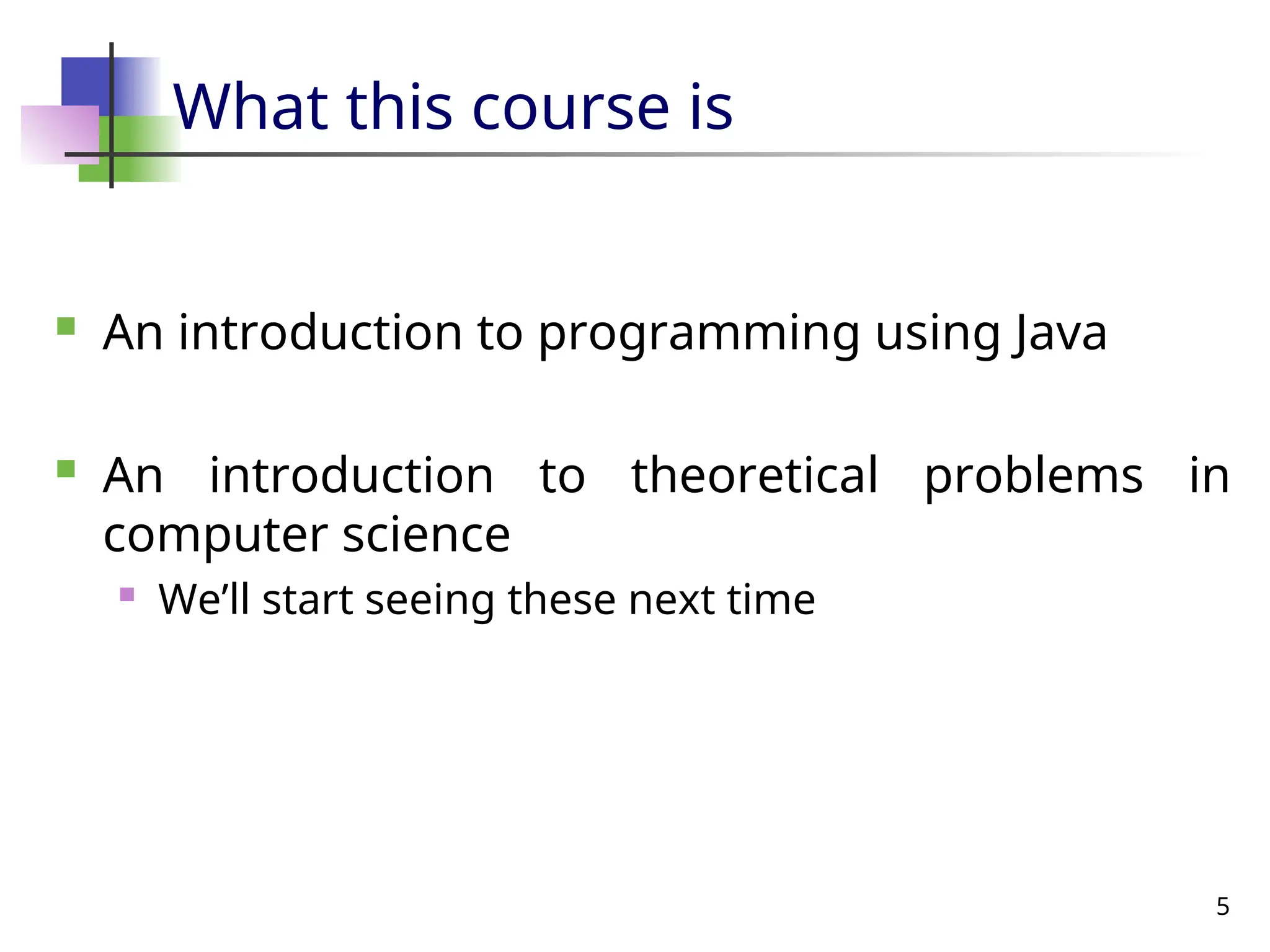5
What this course is
 An introduction to programming using Java
 An introduction to theoretical problems in
computer science
 We’ll start seeing these next time
 