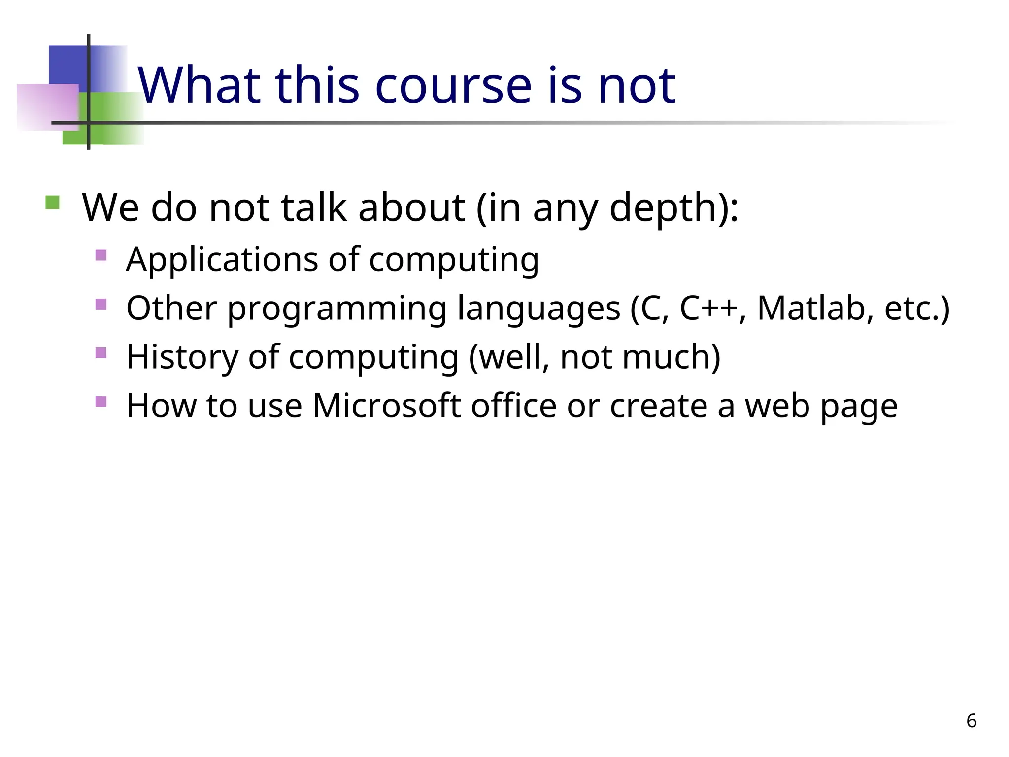 6
What this course is not
 We do not talk about (in any depth):
 Applications of computing
 Other programming languages (C, C++, Matlab, etc.)
 History of computing (well, not much)
 How to use Microsoft office or create a web page
 