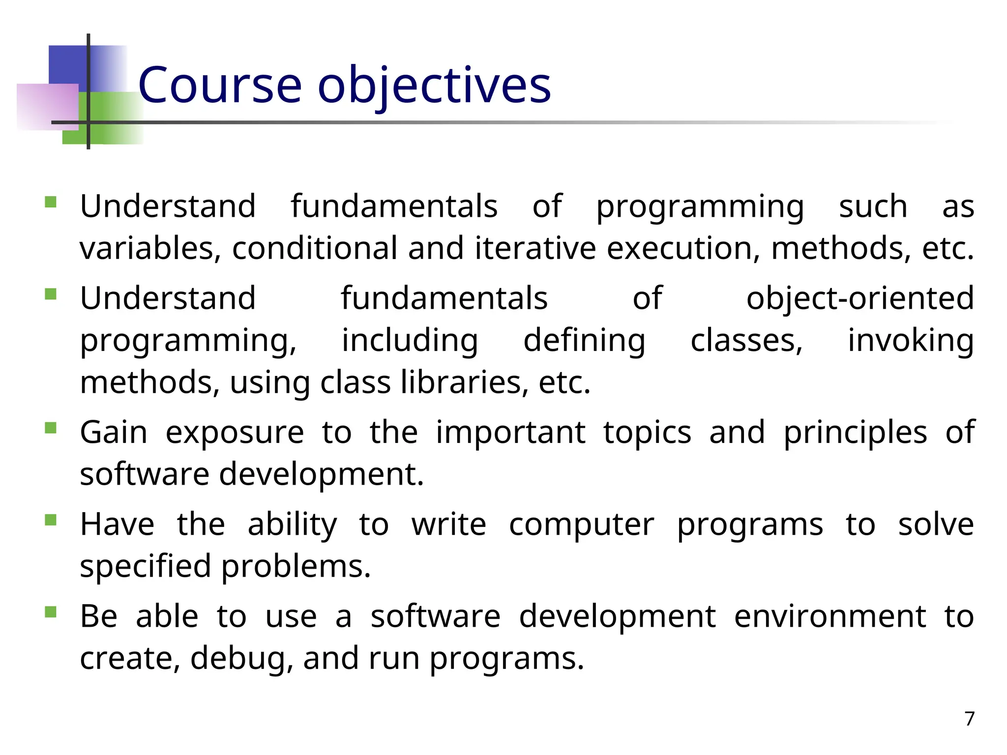 7
Course objectives
 Understand fundamentals of programming such as
variables, conditional and iterative execution, methods, etc.
 Understand fundamentals of object-oriented
programming, including defining classes, invoking
methods, using class libraries, etc.
 Gain exposure to the important topics and principles of
software development.
 Have the ability to write computer programs to solve
specified problems.
 Be able to use a software development environment to
create, debug, and run programs.
 
