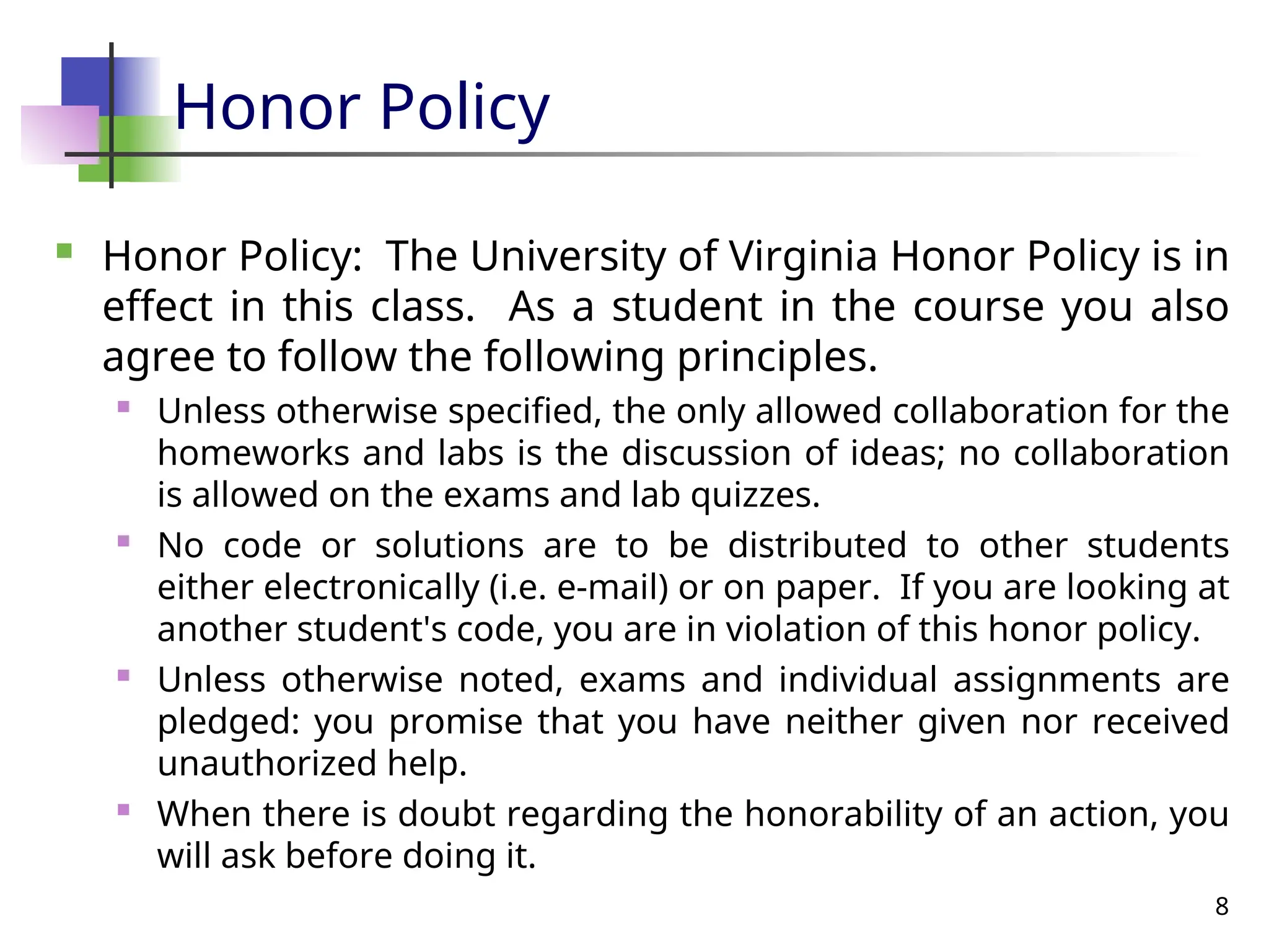 8
Honor Policy
 Honor Policy: The University of Virginia Honor Policy is in
effect in this class. As a student in the course you also
agree to follow the following principles.
 Unless otherwise specified, the only allowed collaboration for the
homeworks and labs is the discussion of ideas; no collaboration
is allowed on the exams and lab quizzes.
 No code or solutions are to be distributed to other students
either electronically (i.e. e-mail) or on paper. If you are looking at
another student's code, you are in violation of this honor policy.
 Unless otherwise noted, exams and individual assignments are
pledged: you promise that you have neither given nor received
unauthorized help.

When there is doubt regarding the honorability of an action, you
will ask before doing it.
 