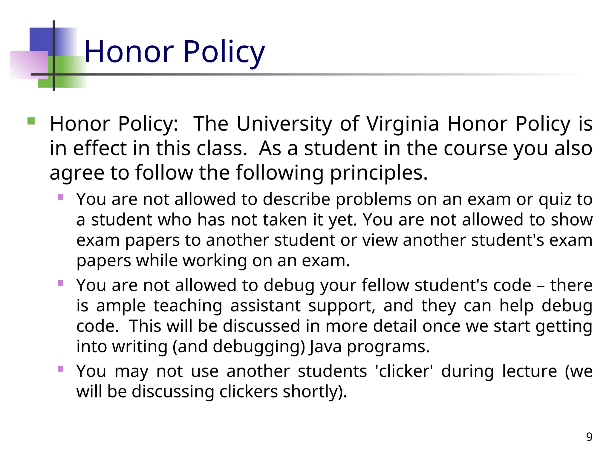 9
Honor Policy
 Honor Policy: The University of Virginia Honor Policy is
in effect in this class. As a student in the course you also
agree to follow the following principles.
 You are not allowed to describe problems on an exam or quiz to
a student who has not taken it yet. You are not allowed to show
exam papers to another student or view another student's exam
papers while working on an exam.
 You are not allowed to debug your fellow student's code – there
is ample teaching assistant support, and they can help debug
code. This will be discussed in more detail once we start getting
into writing (and debugging) Java programs.
 You may not use another students 'clicker' during lecture (we
will be discussing clickers shortly).
 