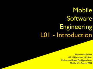 Mobile
          Software
       Engineering
L01 - Introduction

                   Mohammad Shaker
            FIT of Damascus - AI dept.
       MohammadShakerGtr@gmail.com
              Mobile SE – August 2012
 