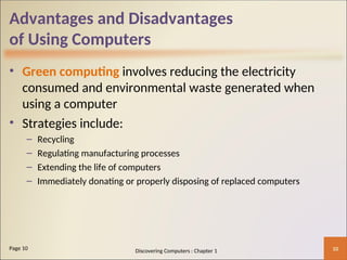 Advantages and Disadvantages
of Using Computers
• Green computing involves reducing the electricity
consumed and environmental waste generated when
using a computer
• Strategies include:
– Recycling
– Regulating manufacturing processes
– Extending the life of computers
– Immediately donating or properly disposing of replaced computers
10
Page 10 Discovering Computers : Chapter 1
 